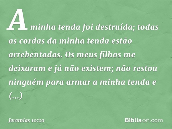 A minha tenda foi destruída;
todas as cordas da minha tenda
estão arrebentadas.
Os meus filhos me deixaram
e já não existem;
não restou ninguém para
armar a min