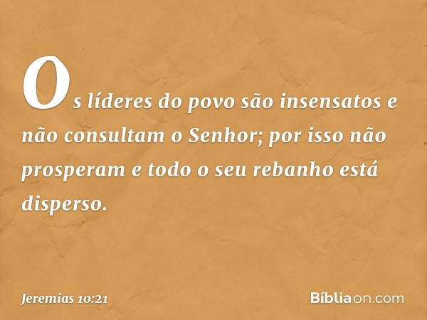 Os líderes do povo são insensatos
e não consultam o Senhor;
por isso não prosperam
e todo o seu rebanho está disperso. -- Jeremias 10:21