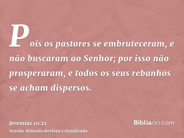 Pois os pastores se embruteceram, e não buscaram ao Senhor; por isso não prosperaram, e todos os seus rebanhos se acham dispersos.