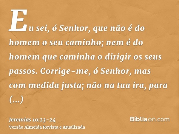 Eu sei, ó Senhor, que não é do homem o seu caminho; nem é do homem que caminha o dirigir os seus passos.Corrige-me, ó Senhor, mas com medida justa; não na tua i