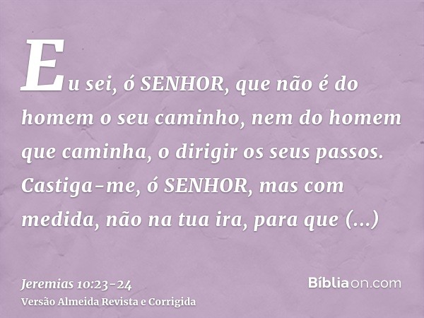 Eu sei, ó SENHOR, que não é do homem o seu caminho, nem do homem que caminha, o dirigir os seus passos.Castiga-me, ó SENHOR, mas com medida, não na tua ira, par