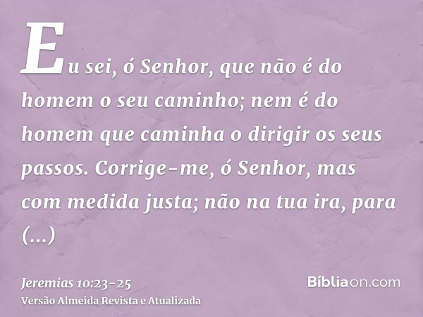 Eu sei, ó Senhor, que não é do homem o seu caminho; nem é do homem que caminha o dirigir os seus passos.Corrige-me, ó Senhor, mas com medida justa; não na tua i