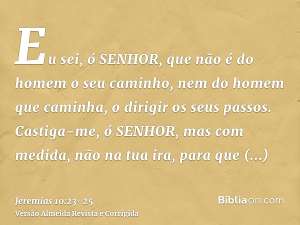 Eu sei, ó SENHOR, que não é do homem o seu caminho, nem do homem que caminha, o dirigir os seus passos.Castiga-me, ó SENHOR, mas com medida, não na tua ira, par