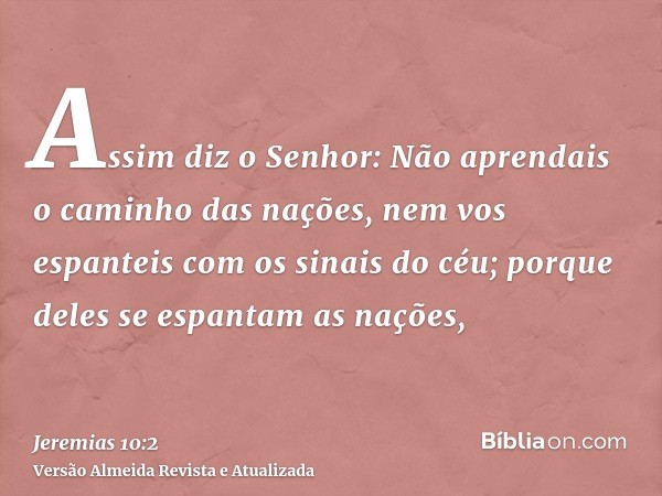 Assim diz o Senhor: Não aprendais o caminho das nações, nem vos espanteis com os sinais do céu; porque deles se espantam as nações,