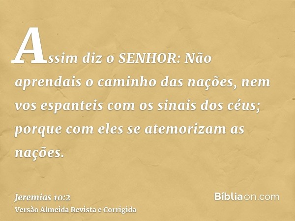 Assim diz o SENHOR: Não aprendais o caminho das nações, nem vos espanteis com os sinais dos céus; porque com eles se atemorizam as nações.