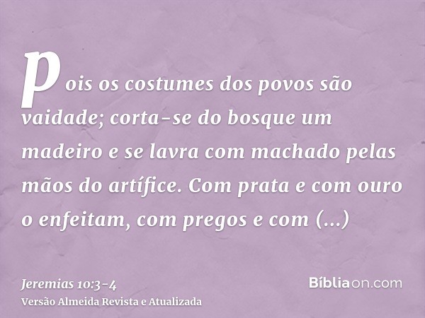 pois os costumes dos povos são vaidade; corta-se do bosque um madeiro e se lavra com machado pelas mãos do artífice.Com prata e com ouro o enfeitam, com pregos 