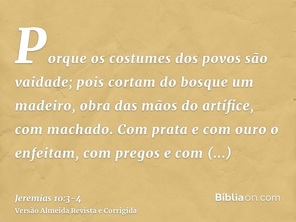 Porque os costumes dos povos são vaidade; pois cortam do bosque um madeiro, obra das mãos do artífice, com machado.Com prata e com ouro o enfeitam, com pregos e