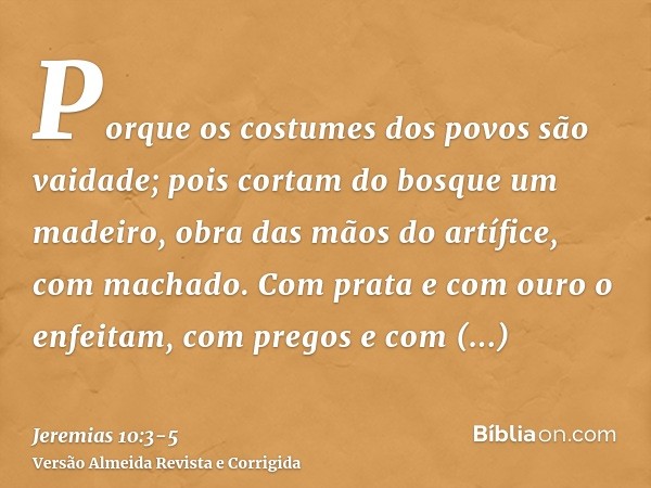 Porque os costumes dos povos são vaidade; pois cortam do bosque um madeiro, obra das mãos do artífice, com machado.Com prata e com ouro o enfeitam, com pregos e