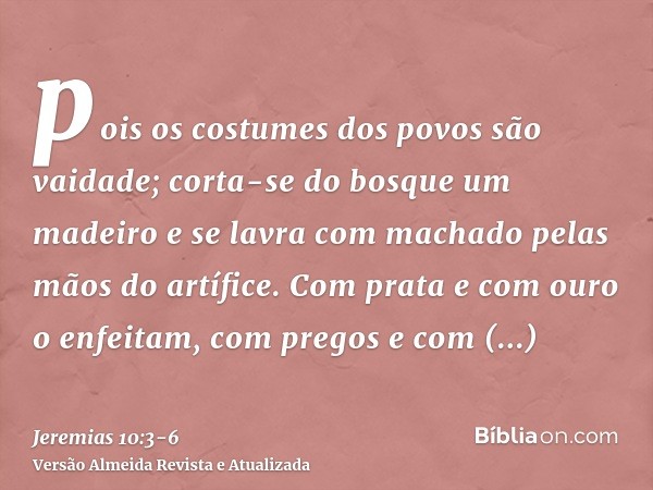 pois os costumes dos povos são vaidade; corta-se do bosque um madeiro e se lavra com machado pelas mãos do artífice.Com prata e com ouro o enfeitam, com pregos 