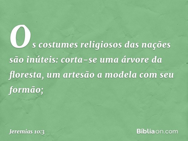 Os costumes religiosos das nações são inúteis:
corta-se uma árvore da floresta,
um artesão a modela com seu formão; -- Jeremias 10:3