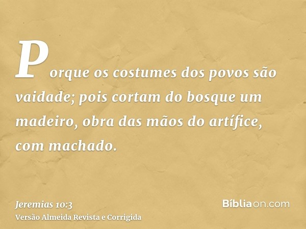 Porque os costumes dos povos são vaidade; pois cortam do bosque um madeiro, obra das mãos do artífice, com machado.