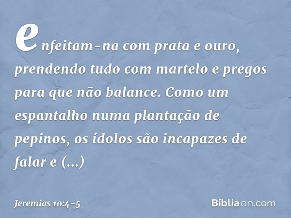 enfeitam-na com prata e ouro,
prendendo tudo com martelo e pregos
para que não balance. Como um espantalho
numa plantação de pepinos,
os ídolos são incapazes de