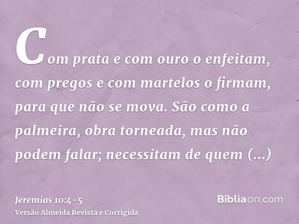 Com prata e com ouro o enfeitam, com pregos e com martelos o firmam, para que não se mova.São como a palmeira, obra torneada, mas não podem falar; necessitam de