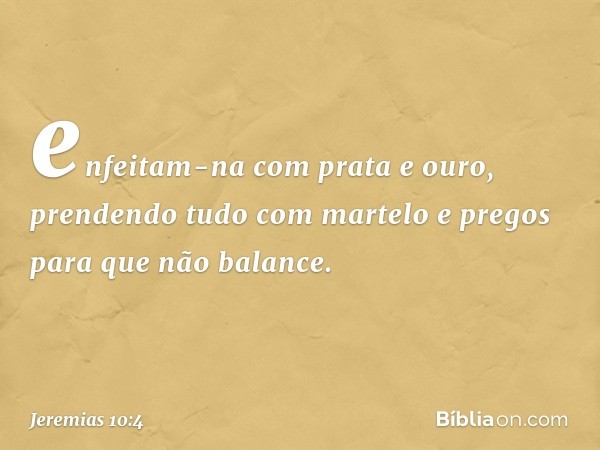 enfeitam-na com prata e ouro,
prendendo tudo com martelo e pregos
para que não balance. -- Jeremias 10:4