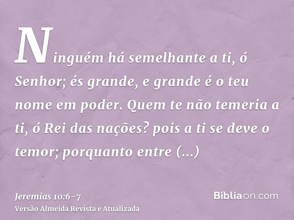 Ninguém há semelhante a ti, ó Senhor; és grande, e grande é o teu nome em poder.Quem te não temeria a ti, ó Rei das nações? pois a ti se deve o temor; porquanto