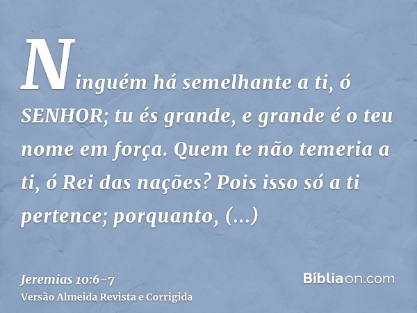 Ninguém há semelhante a ti, ó SENHOR; tu és grande, e grande é o teu nome em força.Quem te não temeria a ti, ó Rei das nações? Pois isso só a ti pertence; porqu