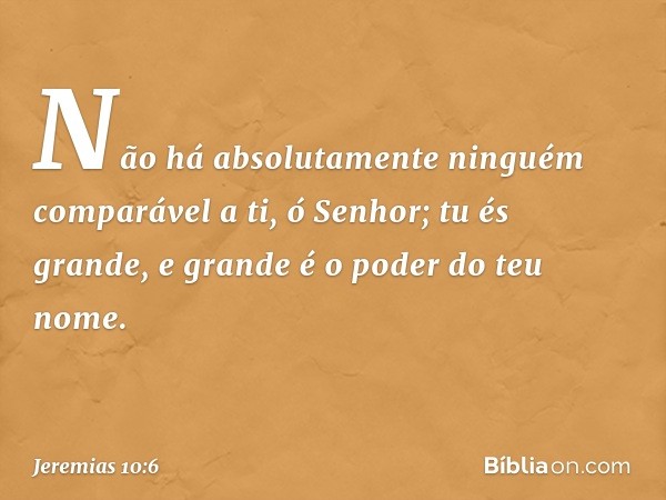 Não há absolutamente ninguém
comparável a ti, ó Senhor;
tu és grande,
e grande é o poder do teu nome. -- Jeremias 10:6