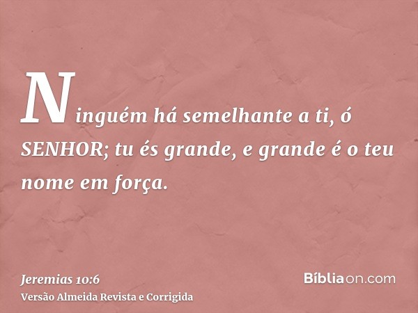 Ninguém há semelhante a ti, ó SENHOR; tu és grande, e grande é o teu nome em força.
