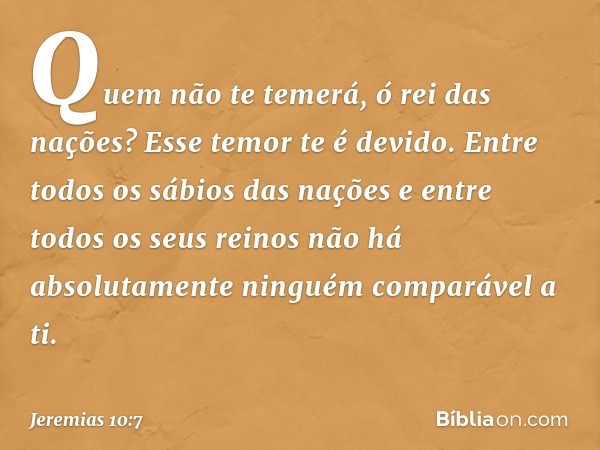 Quem não te temerá,
ó rei das nações?
Esse temor te é devido.
Entre todos os sábios das nações
e entre todos os seus reinos
não há absolutamente ninguém
compará