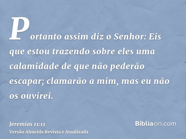 Portanto assim diz o Senhor: Eis que estou trazendo sobre eles uma calamidade de que não pederão escapar; clamarão a mim, mas eu não os ouvirei.