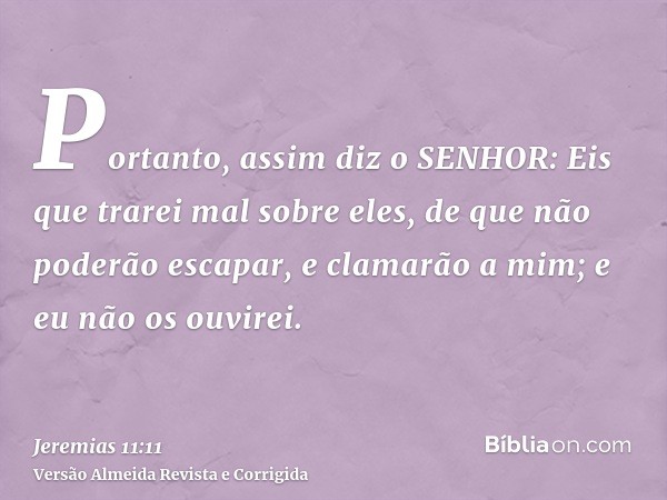 Portanto, assim diz o SENHOR: Eis que trarei mal sobre eles, de que não poderão escapar, e clamarão a mim; e eu não os ouvirei.