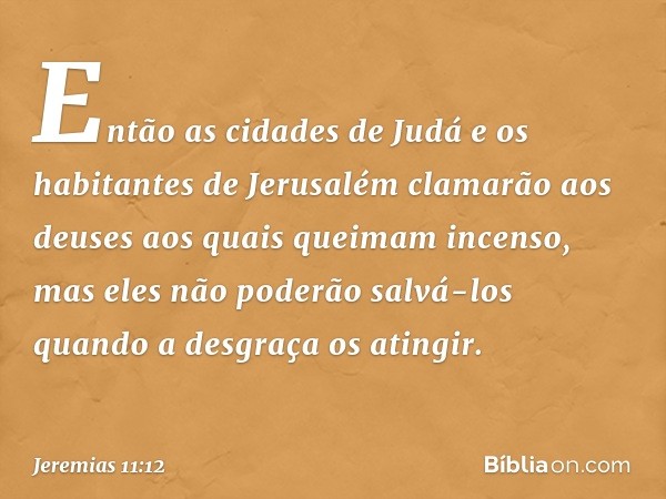 Então as cidades de Judá e os habitantes de Jerusalém clamarão aos deuses aos quais quei­mam incenso, mas eles não poderão salvá-los quando a desgraça os atingi