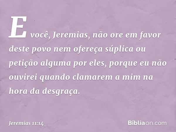 "E você, Jeremias, não ore em favor deste povo nem ofereça súplica ou petição alguma por eles, porque eu não ouvirei quando clamarem a mim na hora da desgraça. 