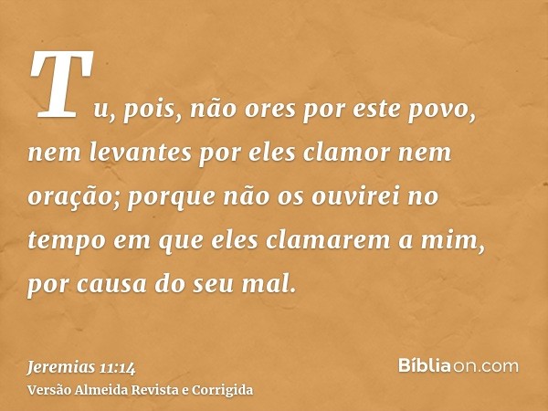 Tu, pois, não ores por este povo, nem levantes por eles clamor nem oração; porque não os ouvirei no tempo em que eles clamarem a mim, por causa do seu mal.
