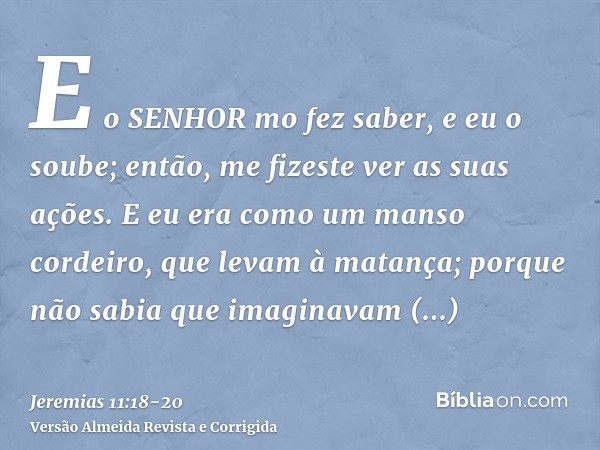 E o SENHOR mo fez saber, e eu o soube; então, me fizeste ver as suas ações.E eu era como um manso cordeiro, que levam à matança; porque não sabia que imaginavam