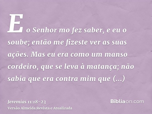 E o Senhor mo fez saber, e eu o soube; então me fizeste ver as suas ações.Mas eu era como um manso cordeiro, que se leva à matança; não sabia que era contra mim