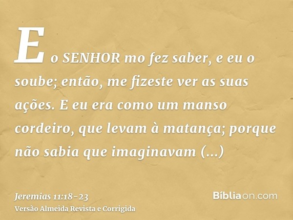 E o SENHOR mo fez saber, e eu o soube; então, me fizeste ver as suas ações.E eu era como um manso cordeiro, que levam à matança; porque não sabia que imaginavam