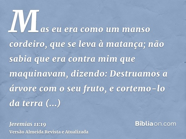 Mas eu era como um manso cordeiro, que se leva à matança; não sabia que era contra mim que maquinavam, dizendo: Destruamos a árvore com o seu fruto, e cortemo-l