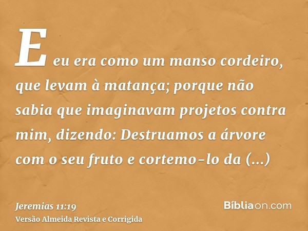 E eu era como um manso cordeiro, que levam à matança; porque não sabia que imaginavam projetos contra mim, dizendo: Destruamos a árvore com o seu fruto e cortem