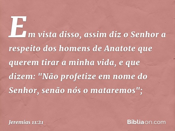 Em vista disso, assim diz o Senhor a respeito dos homens de Anatote que querem tirar a minha vida, e que dizem: "Não profetize em nome do Senhor, senão nós o ma