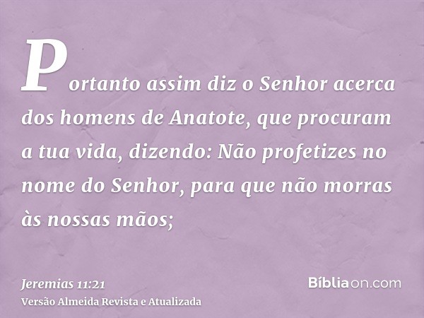 Portanto assim diz o Senhor acerca dos homens de Anatote, que procuram a tua vida, dizendo: Não profetizes no nome do Senhor, para que não morras às nossas mãos