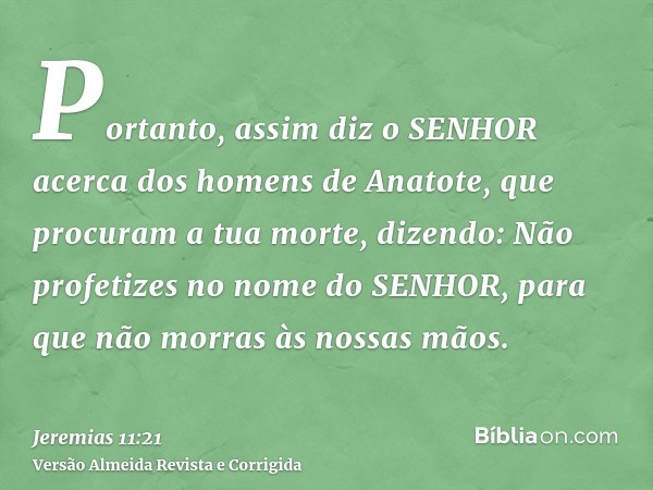 Portanto, assim diz o SENHOR acerca dos homens de Anatote, que procuram a tua morte, dizendo: Não profetizes no nome do SENHOR, para que não morras às nossas mã