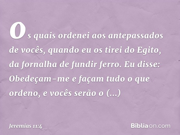 os quais ordenei aos antepassados de vocês, quan­do eu os tirei do Egito, da fornalha de fundir ferro. Eu disse: Obedeçam-me e façam tudo o que ordeno, e vocês 