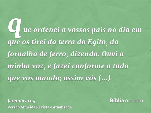 que ordenei a vossos pais no dia em que os tirei da terra do Egito, da fornalha de ferro, dizendo: Ouvi a minha voz, e fazei conforme a tudo que vos mando; assi