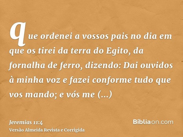 que ordenei a vossos pais no dia em que os tirei da terra do Egito, da fornalha de ferro, dizendo: Dai ouvidos à minha voz e fazei conforme tudo que vos mando; 