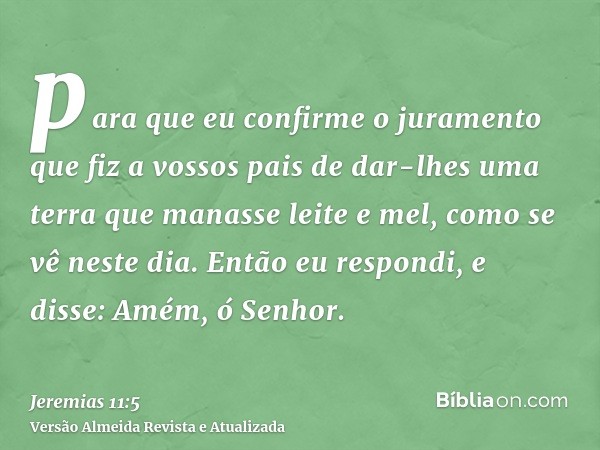 para que eu confirme o juramento que fiz a vossos pais de dar-lhes uma terra que manasse leite e mel, como se vê neste dia. Então eu respondi, e disse: Amém, ó 