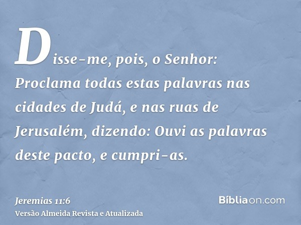 Disse-me, pois, o Senhor: Proclama todas estas palavras nas cidades de Judá, e nas ruas de Jerusalém, dizendo: Ouvi as palavras deste pacto, e cumpri-as.