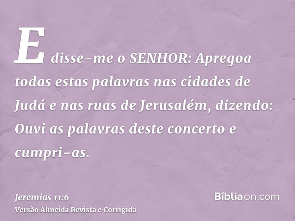 E disse-me o SENHOR: Apregoa todas estas palavras nas cidades de Judá e nas ruas de Jerusalém, dizendo: Ouvi as palavras deste concerto e cumpri-as.