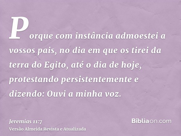 Porque com instância admoestei a vossos pais, no dia em que os tirei da terra do Egito, até o dia de hoje, protestando persistentemente e dizendo: Ouvi a minha 