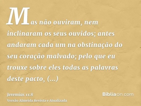 Mas não ouviram, nem inclinaram os seus ouvidos; antes andaram cada um na obstinação do seu coração malvado; pelo que eu trouxe sobre eles todas as palavras des