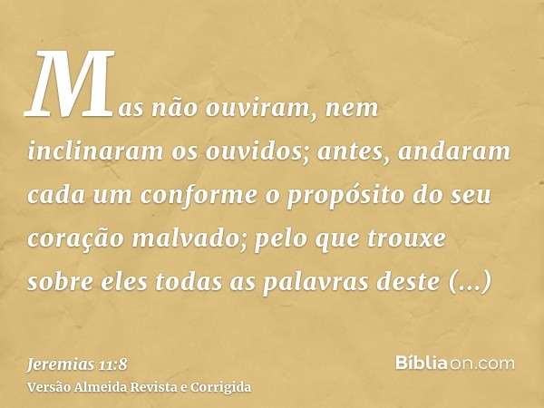 Mas não ouviram, nem inclinaram os ouvidos; antes, andaram cada um conforme o propósito do seu coração malvado; pelo que trouxe sobre eles todas as palavras des