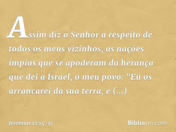 Assim diz o Senhor a respeito de todos os meus vizinhos, as nações ímpias que se apoderam da herança que dei a Israel, o meu povo: "Eu os arrancarei da sua terr