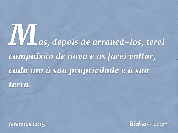 Mas, depois de arrancá-los, terei compaixão de novo e os farei voltar, cada um à sua propriedade e à sua terra. -- Jeremias 12:15