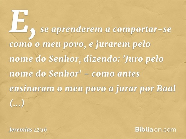 E, se aprenderem a comportar-se como o meu povo, e jurarem pelo nome do Senhor, dizen­do: 'Juro pelo nome do ­Senhor' - como antes ensinaram o meu povo a jurar 