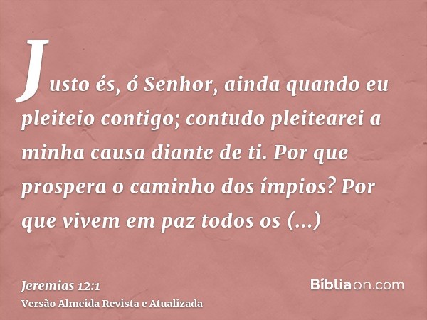 Justo és, ó Senhor, ainda quando eu pleiteio contigo; contudo pleitearei a minha causa diante de ti. Por que prospera o caminho dos ímpios? Por que vivem em paz