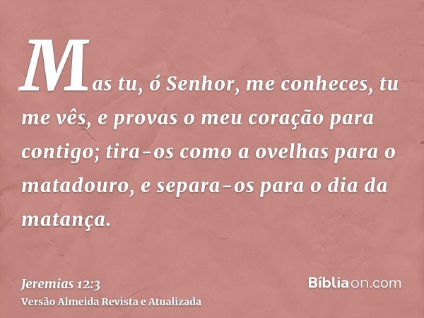 Mas tu, ó Senhor, me conheces, tu me vês, e provas o meu coração para contigo; tira-os como a ovelhas para o matadouro, e separa-os para o dia da matança.